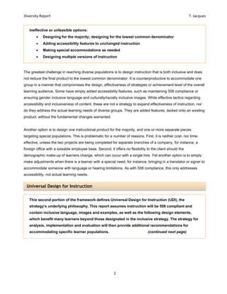 Diversity Report    T. Jacques 
2 
 
Universal Design for Instruction
The greatest challenge in reaching diverse populations is to design instruction that is both inclusive and does
not reduce the final product to the lowest common denominator. It is counterproductive to accommodate one
group in a manner that compromises the design, effectiveness of strategies or achievement level of the overall
learning audience. Some have simply added accessibility features, such as maintaining 508 compliance or
ensuring gender inclusive language and culturally/racially inclusive images. While effective tactics regarding
accessibility and inclusiveness of content, these are not a strategy to expand effectiveness of instruction, nor
do they address the actual learning needs of diverse groups. They are added features, tacked onto an existing
product, without the fundamental changes warranted.
Another option is to design one instructional product for the majority, and one or more separate pieces
targeting special populations. This is problematic for a number of reasons. First, it is neither cost- nor time-
effective, unless the two projects are being completed for separate branches of a company, for instance, a
foreign office with a sizeable employee base. Second, it offers no flexibility to the client should the
demographic make-up of learners change, which can occur with a single hire. Yet another option is to simply
make adjustments when there is a learner with a special need, for instance, bringing in a translator or signer to
accommodate someone with language or hearing limitations. As with 508 compliance, this only addresses
accessibility, not actual learning needs.
Ineffective or unfeasible options:
 Designing for the majority; designing for the lowest common denominator
 Adding accessibility features to unchanged instruction
 Making special accommodations as needed
 Designing multiple versions of instruction
This second portion of the framework defines Universal Design for Instruction (UDI), the
strategy’s underlying philosophy. This report assumes instruction will be 508 compliant and
contain inclusive language, images and examples, as well as the following design elements,
which benefit many learners beyond those designated in the inclusive strategy. The strategy for
analysis, implementation and evaluation will then provide additional recommendations for
accommodating specific learner populations. (continued next page)
 