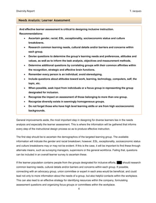 Diversity Report    T. Jacques 
4 
 
Needs Analysis: Learner Assessment
General improvements aside, the most important step in designing for diverse learners lies in the needs
analysis and especially the learner assessment. This is where the information will be gathered that informs
every step of the instructional design process so as to produce effective instruction.
The first step should be to ascertain the demographics of the targeted learning group. The available
information will indicate the gender and racial breakdown; however, ESL, exceptionality, socioeconomic status
and culture breakdowns may or may not be evident. If this is the case, it will be important to find these through
alternate means, such as surveying managers, supervisors or the general workforce. Failing that, questions
can be included in an overall learner survey to ascertain these.
If the learner population contains people from the groups designated for inclusive efforts, EPV should research
common learning needs, cultural details and/or barriers and concerns within each group. If possible,
connecting with an advocacy group, union committee or expert in each area would be beneficial, and could
lead not only to more information about the needs of a group, but also helpful contacts within the workplace.
This can also lead to an effective strategy for identifying resources within the company, formulating
assessment questions and organizing focus groups or committees within the workplace.
And effective learner assessment is critical to designing inclusive instruction.
Recommendations:
 Ascertain gender, racial, ESL, exceptionality, socioeconomic status and culture
breakdowns.
 Research common learning needs, cultural details and/or barriers and concerns within
each group.
 Devise questions to determine the group’s learning needs and preferences, attitudes and
values, as well as to inform the task analysis, objectives and measurement methods.
 Determine additional questions by correlating groups with their common affinities within
the recognition, strategic and affective brain functions.
 Remember every person is an individual; avoid stereotyping.
 Include questions about attitudes toward work, learning, technology, computers, self, the
topic, etc.
 When possible, seek input from individuals or a focus group in representing the group
designated for inclusion.
 Recognize the impact on assessment of those belonging to more than one group.
 Recognize diversity exists in seemingly homogeneous groups.
 Do not forget those who have high level learning skills or are from high socioeconomic
backgrounds.
 