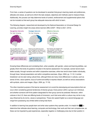 Diversity Report    T. Jacques 
5 
 
From here, a series of questions can be developed to ascertain that group’s learning needs and preferences,
attitudes and values, as well as to inform the task analysis, objectives and methods used to measure these.
Additionally, this process can help determine levels of content, reinforcement and supplemental options that
can be included so that each group has adequate resources with which to learn.
The following diagram, researched and developed by the National Association on Universal Design for
Learning, provides insight into areas where learners differ (CAST - What is UDL?, 2012):
Knowing these differences and correlating them, when possible, with gender, culture and learning abilities, can
greatly inform the kinds of questions included in the learner assessment. For example, women tend to learn
better socially, through narrative and within cooperative exercises, while men tend to learn better individually,
through linear, factual presentation and within competitive exercises. (Dyjur, 2004, pp. 11-12) A similar
breakdown can be seen along cultural lines, although there are many more differences in cultures, such as
sense of time, value systems, locus of control and ability to express dissent, as well as various associations
with symbols, colors and images. (Dyjur, 2004, pp. 17-18)
The other important purpose of the learner assessment is to avoid the stereotyping and assumptions that can
occur when considering general tendencies of diverse groups. Every person within a group is an individual,
and whether someone will fit the pattern designated for their group cannot be predicted. Moreover, within
cultures in the U.S. there are differing levels of immersion, such that some within a culture may not be in any
way influenced by its norms, values or perspectives. Those who speak English as a second language can
range from possessing very limited skills to being fully fluent.
In addition to learning how people learn and what value systems they operate under, it is helpful for EPV to
determine their attitudes about learning, computers and technology, their work and their own competencies, as
these can be impacted by past experiences, especially negative or challenging ones due to their position in
 