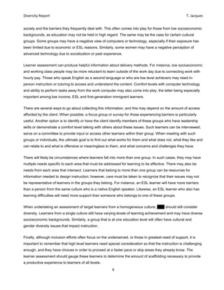 Diversity Report    T. Jacques 
6 
 
society and the barriers they frequently deal with. This often comes into play for those from low socioeconomic
backgrounds, as education may not be held in high regard. The same may be the case for certain cultural
groups. Some groups may have a negative view of computers or technology, especially if their exposure has
been limited due to economic or ESL reasons. Similarly, some women may have a negative perception of
advanced technology due to socialization or past experience.
Learner assessment can produce helpful information about delivery methods. For instance, low socioeconomic
and working class people may be more reluctant to learn outside of the work day due to connecting work with
hourly pay. Those who speak English as a second language or who are low level achievers may need in-
person instruction or tutoring to access and understand the content. Comfort levels with computer technology
and ability to perform tasks away from the work computer may also come into play, the latter being especially
important among low income, ESL and first-generation immigrant learners.
There are several ways to go about collecting this information, and this may depend on the amount of access
afforded by the client. When possible, a focus group or survey for those experiencing barriers is particularly
useful. Another option is to identify or have the client identify members of these groups who have leadership
skills or demonstrate a comfort level talking with others about these issues. Such learners can be interviewed,
serve on a committee to provide input or access other learners within their group. When meeting with such
groups or individuals, the ultimate goal is to find out what works for them and what does not, what they like and
can relate to and what is offensive or meaningless to them, and what concerns and challenges they have.
There will likely be circumstances where learners fall into more than one group. In such cases, they may have
multiple needs specific to each area that must be addressed for learning to be effective. There may also be
needs from each area that intersect. Learners that belong to more than one group can be resources for
information needed to design instruction; however, care must be taken to recognize that their issues may not
be representative of learners in the groups they belong. For instance, an ESL learner will have more barriers
than a person from the same culture who is a native English speaker. Likewise, an ESL learner who also has
learning difficulties will need more support than someone who belongs to one of these groups.
When undertaking an assessment of target learners from a homogeneous culture, EPV should still consider
diversity. Learners from a single culture still have varying levels of learning achievement and may have diverse
socioeconomic backgrounds. Similarly, a group that is at one education level will often have cultural and
gender diversity issues that impact instruction.
Finally, although inclusion efforts often focus on the underserved, or those in greatest need of support, it is
important to remember that high level learners need special consideration so that the instruction is challenging
enough, and they have choices in order to proceed at a faster pace or skip areas they already know. The
learner assessment should gauge these learners to determine the amount of scaffolding necessary to provide
a productive experience to learners of all levels.
 