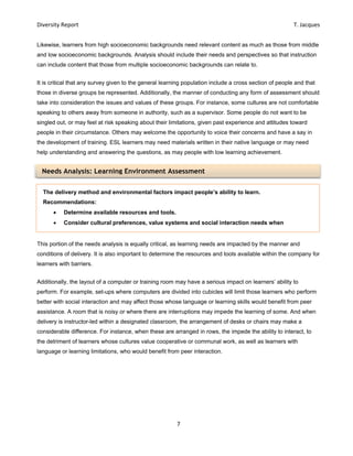Diversity Report    T. Jacques 
7 
 
Needs Analysis: Learning Environment Assessment
Likewise, learners from high socioeconomic backgrounds need relevant content as much as those from middle
and low socioeconomic backgrounds. Analysis should include their needs and perspectives so that instruction
can include content that those from multiple socioeconomic backgrounds can relate to.
It is critical that any survey given to the general learning population include a cross section of people and that
those in diverse groups be represented. Additionally, the manner of conducting any form of assessment should
take into consideration the issues and values of these groups. For instance, some cultures are not comfortable
speaking to others away from someone in authority, such as a supervisor. Some people do not want to be
singled out, or may feel at risk speaking about their limitations, given past experience and attitudes toward
people in their circumstance. Others may welcome the opportunity to voice their concerns and have a say in
the development of training. ESL learners may need materials written in their native language or may need
help understanding and answering the questions, as may people with low learning achievement.
This portion of the needs analysis is equally critical, as learning needs are impacted by the manner and
conditions of delivery. It is also important to determine the resources and tools available within the company for
learners with barriers.
Additionally, the layout of a computer or training room may have a serious impact on learners’ ability to
perform. For example, set-ups where computers are divided into cubicles will limit those learners who perform
better with social interaction and may affect those whose language or learning skills would benefit from peer
assistance. A room that is noisy or where there are interruptions may impede the learning of some. And when
delivery is instructor-led within a designated classroom, the arrangement of desks or chairs may make a
considerable difference. For instance, when these are arranged in rows, the impede the ability to interact, to
the detriment of learners whose cultures value cooperative or communal work, as well as learners with
language or learning limitations, who would benefit from peer interaction.
The delivery method and environmental factors impact people’s ability to learn.
Recommendations:
 Determine available resources and tools.
 Consider cultural preferences, value systems and social interaction needs when
 