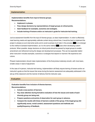 Diversity Report    T. Jacques 
8 
 
Implementation 
Evaluation 
Just as assessment benefits from the input of diverse groups, so does implementation. In order to effectively
meet learning needs and appropriately calibrate content along cultural lines, it would be best to implement the
project in phases so as to test what works and to avoid surprises much later in the process. EPV is no stranger
to this method of phased implementation, as it is the same method EPV uses when developing custom
products. When possible, design decisions at critical points should be passed by target groups to enable
amendment and refinement during the design and development processes. This can be especially helpful
when instruction includes examples, scenarios or analogies that depend on learners’ life experience and
culture.
Phased implementation should make implementation of the final product relatively smooth, with more basic,
smaller areas in need of adjustment.
In the case of in-person, instructor-led training, implementation will likely require training of trainers and/or an
instructor’s guide so that the issues that arose during the learner assessment are adequately addressed in the
set-up of the classroom and the manner of delivery that the instructor uses.
Implementation benefits from input of diverse groups.
Recommendations:
 Implement in phases.
 Pass design decisions by representatives of target groups at critical points.
 Seek feedback for examples, scenarios and analogies.
 Include training of trainers and/or an instructor’s guide for instructor-led training.
Evaluation benefits from inclusion of diverse learners.
Recommendations:
 Include cross-section of learners.
 Pay close attention during formative evaluation of how the issues and needs of each
diversity group are being met.
 Prepare questions and points of observation for each group in advance.
 Compare the results with those of learners outside of the group; if the target group did
significantly worse, revisit content, assessment questions and methods and
quality/frequency of feedback.
 