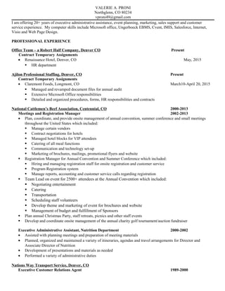 VALERIE A. PRONI
Northglenn, CO 80234
vproni49@gmail.com
I am offering 20+ years of executive administrative assistance, event planning, marketing, sales support and customer
service experience. My computer skills include Microsoft office, Ungerboeck EBMS, Cvent, IMIS, Salesforce, Internet,
Visio and Web Page Design.
PROFESSIONAL EXPERIENCE
Office Team – a Robert Half Company, Denver CO Present
Contract Temporary Assignments
• Renaissance Hotel, Denver, CO May, 2015
 HR department
Ajilon Professional Staffing, Denver, CO Present
Contract Temporary Assignments
• Claremont Foods, Longmont, CO March10-April 20, 2015
 Managed and revamped document files for annual audit
 Extensive Microsoft Office responsibilities
 Detailed and organized procedures, forms, HR responsibilities and contracts
National Cattlemen’s Beef Association, Centennial, CO 2000-2013
Meetings and Registration Manager 2002-2013
• Plan, coordinate, and provide onsite management of annual convention, summer conference and small meetings
throughout the United States which included:
 Manage certain vendors
 Contract negotiations for hotels
 Managed hotel blocks for VIP attendees
 Catering of all meal functions
 Communication and technology set-up
 Marketing of brochures, mailings, promotional flyers and website
 Registration Manager for Annual Convention and Summer Conference which included:
 Hiring and managing registration staff for onsite registration and customer service
 Program Registration system
 Manage reports, accounting and customer service calls regarding registration
 Team Lead on event for 2500+ attendees at the Annual Convention which included:
 Negotiating entertainment
 Catering
 Transportation
 Scheduling staff volunteers
 Develop theme and marketing of event for brochures and website
 Management of budget and fulfillment of Sponsors
 Plan annual Christmas Party, staff retreats, picnics and other staff events
 Develop and coordinate onsite management of the annual charity golf tournament/auction fundraiser
Executive Administrative Assistant, Nutrition Department 2000-2002
• Assisted with planning meetings and preparation of meeting materials
• Planned, organized and maintained a variety of itineraries, agendas and travel arrangements for Director and
Associate Director of Nutrition
• Development of presentations and materials as needed
• Performed a variety of administrative duties
Nations Way Transport Service, Denver, CO
Executive Customer Relations Agent 1989-2000
 