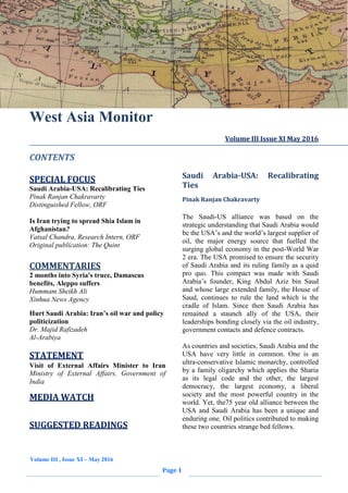 Volume III , Issue XI – May 2016
Page 1
West Asia Monitor
CONTENTS
SPECIAL FOCUS
Saudi Arabia-USA: Recalibrating Ties
Pinak Ranjan Chakravarty
Distinguished Fellow, ORF
Is Iran trying to spread Shia Islam in
Afghanistan?
Vatsal Chandra, Research Intern, ORF
Original publication: The Quint
COMMENTARIES
2 months into Syria's truce, Damascus
benefits, Aleppo suffers
Hummam Sheikh Ali
Xinhua News Agency
Hurt Saudi Arabia: Iran’s oil war and policy
politicization
Dr. Majid Rafizadeh
Al-Arabiya
STATEMENT
Visit of External Affairs Minister to Iran
Ministry of External Affairs, Government of
India
MEDIA WATCH
SUGGESTED READINGS
Volume III Issue XI May 2016
Saudi Arabia-USA: Recalibrating
Ties
Pinak Ranjan Chakravarty
The Saudi-US alliance was based on the
strategic understanding that Saudi Arabia would
be the USA’s and the world’s largest supplier of
oil, the major energy source that fuelled the
surging global economy in the post-World War
2 era. The USA promised to ensure the security
of Saudi Arabia and its ruling family as a quid
pro quo. This compact was made with Saudi
Arabia’s founder, King Abdul Aziz bin Saud
and whose large extended family, the House of
Saud, continues to rule the land which is the
cradle of Islam. Since then Saudi Arabia has
remained a staunch ally of the USA, their
leaderships bonding closely via the oil industry,
government contacts and defence contracts.
As countries and societies, Saudi Arabia and the
USA have very little in common. One is an
ultra-conservative Islamic monarchy, controlled
by a family oligarchy which applies the Sharia
as its legal code and the other, the largest
democracy, the largest economy, a liberal
society and the most powerful country in the
world. Yet, the75 year old alliance between the
USA and Saudi Arabia has been a unique and
enduring one. Oil politics contributed to making
these two countries strange bed fellows.
 