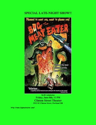 SPECIAL LATE-NIGHT SHOW!!
$6.00 Admission
Friday, June 8th, 11 PM
Clinton Street Theater
2522 SE Clinton Street, Portland OR
http://www.bigmeateater.com/
 