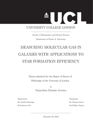 UNIVERSITY COLLEGE LONDON
Faculty of Mathematics and Physical Sciences
Department of Physics & Astronomy
MEASURING MOLECULAR GAS IN
GALAXIES WITH APPLICATIONS TO
STAR FORMATION EFFICIENCY
Thesis submitted for the Degree of Doctor of
Philosophy of the University of London
by
Gioacchino Erminio Accurso
Supervisors: Examiners:
Dr Am´elie Saintonge Dr Thomas Greve
Prof Serena Viti Prof Haley Gomez
December 26, 2016
 