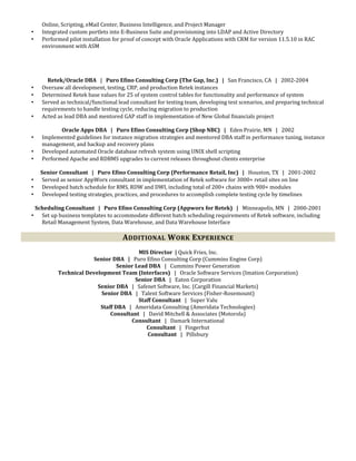 Online, Scripting, eMail Center, Business Intelligence, and Project Manager
• Integrated custom portlets into E-Business Suite and provisioning into LDAP and Active Directory
• Performed pilot installation for proof of concept with Oracle Applications with CRM for version 11.5.10 in RAC
environment with ASM
Retek/Oracle DBA | Puro Efino Consulting Corp (The Gap, Inc.) | San Francisco, CA | 2002-2004
• Oversaw all development, testing, CRP, and production Retek instances
• Determined Retek base values for 25 of system control tables for functionality and performance of system
• Served as technical/functional lead consultant for testing team, developing test scenarios, and preparing technical
requirements to handle testing cycle, reducing migration to production
• Acted as lead DBA and mentored GAP staff in implementation of New Global financials project
Oracle Apps DBA | Puro Efino Consulting Corp (Shop NBC) | Eden Prairie, MN | 2002
• Implemented guidelines for instance migration strategies and mentored DBA staff in performance tuning, instance
management, and backup and recovery plans
• Developed automated Oracle database refresh system using UNIX shell scripting
• Performed Apache and RDBMS upgrades to current releases throughout clients enterprise
Senior Consultant | Puro Efino Consulting Corp (Performance Retail, Inc) | Houston, TX | 2001-2002
• Served as senior AppWorx consultant in implementation of Retek software for 3000+ retail sites on line
• Developed batch schedule for RMS, RDW and DWI, including total of 200+ chains with 900+ modules
• Developed testing strategies, practices, and procedures to accomplish complete testing cycle by timelines
Scheduling Consultant | Puro Efino Consulting Corp (Appworx for Retek) | Minneapolis, MN | 2000-2001
• Set up business templates to accommodate different batch scheduling requirements of Retek software, including
Retail Management System, Data Warehouse, and Data Warehouse Interface
ADDITIONAL WORK EXPERIENCE
MIS Director | Quick Fries, Inc.
Senior DBA | Puro Efino Consulting Corp (Cummins Engine Corp)
Senior Lead DBA | Cummins Power Generation
Technical Development Team (Interfaces) | Oracle Software Services (Imation Corporation)
Senior DBA | Eaton Corporation
Senior DBA | Safenet Software, Inc. (Cargill Financial Markets)
Senior DBA | Talent Software Services (Fisher-Rosemount)
Staff Consultant | Super Valu
Staff DBA | Ameridata Consulting (Ameridata Technologies)
Consultant | David Mitchell & Associates (Motorola)
Consultant | Damark International
Consultant | Fingerhut
Consultant | Pillsbury
 