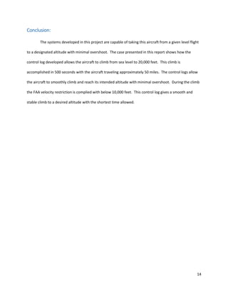 14
Conclusion:
The systems developed in this project are capable of taking this aircraft from a given level flight
to a designated altitude with minimal overshoot. The case presented in this report shows how the
control log developed allows the aircraft to climb from sea level to 20,000 feet. This climb is
accomplished in 500 seconds with the aircraft traveling approximately 50 miles. The control logs allow
the aircraft to smoothly climb and reach its intended altitude with minimal overshoot. During the climb
the FAA velocity restriction is complied with below 10,000 feet. This control log gives a smooth and
stable climb to a desired altitude with the shortest time allowed.
 
