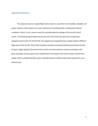 2
Executive Summary:
The implementation of a digital flight control system is used often for its flexibility, reliability and
power. However, these systems can cause a deficiency in handling quality, including pilot-induced
oscillations. Which, in turn, causes a need for a possibly extensive redesign of the aircraft control
system. The following report follows the process and results that came about from designing an
autopilot control system for the NT-33A. The autopilot was designed to have multiple holds for different
flight cases of the aircraft. These holds included an altitude and velocity hold that would allow the pilot
to input a digital signal for the desired hold, and the aircraft would then respond accordingly to the
given input data. Various layouts were implemented in the design of the control system, and the final
design, which is analyzed hereafter, gave a favorable dynamic stability output when posed with a user
defined input.
 