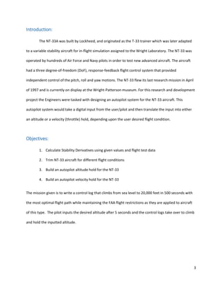 3
Introduction:
The NT-33A was built by Lockheed, and originated as the T-33 trainer which was later adapted
to a variable stability aircraft for in-flight simulation assigned to the Wright Laboratory. The NT-33 was
operated by hundreds of Air Force and Navy pilots in order to test new advanced aircraft. The aircraft
had a three degree-of-freedom (DoF), response-feedback flight control system that provided
independent control of the pitch, roll and yaw motions. The NT-33 flew its last research mission in April
of 1997 and is currently on display at the Wright-Patterson museum. For this research and development
project the Engineers were tasked with designing an autopilot system for the NT-33 aircraft. This
autopilot system would take a digital input from the user/pilot and then translate the input into either
an altitude or a velocity (throttle) hold, depending upon the user desired flight condition.
Objectives:
1. Calculate Stability Derivatives using given values and flight test data
2. Trim NT-33 aircraft for different flight conditions
3. Build an autopilot altitude hold for the NT-33
4. Build an autopilot velocity hold for the NT-33
The mission given is to write a control log that climbs from sea level to 20,000 feet in 500 seconds with
the most optimal flight path while maintaining the FAA flight restrictions as they are applied to aircraft
of this type. The pilot inputs the desired altitude after 5 seconds and the control logs take over to climb
and hold the inputted altitude.
 