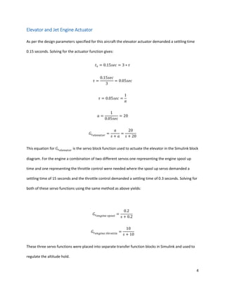 4
Elevator and Jet Engine Actuator
As per the design parameters specified for this aircraft the elevator actuator demanded a settling time
0.15 seconds. Solving for the actuator function gives:
𝑡 𝑠 = 0.15𝑠𝑒𝑐 = 3 ∗ 𝜏
𝜏 =
0.15𝑠𝑒𝑐
3
= 0.05𝑠𝑒𝑐
𝜏 = 0.05𝑠𝑒𝑐 =
1
𝑎
𝑎 =
1
0.05𝑠𝑒𝑐
= 20
𝐺𝑠 𝑒𝑙𝑒𝑣𝑎𝑡𝑜𝑟
=
𝑎
𝑠 + 𝑎
=
20
𝑠 + 20
This equation for 𝐺𝑠 𝑒𝑙𝑒𝑣𝑎𝑡𝑜𝑟
is the servo block function used to actuate the elevator in the Simulink block
diagram. For the engine a combination of two different servos one representing the engine spool up
time and one representing the throttle control were needed where the spool up servo demanded a
settling time of 15 seconds and the throttle control demanded a settling time of 0.3 seconds. Solving for
both of these servo functions using the same method as above yields:
𝐺𝑠 𝑒𝑛𝑔𝑖𝑛𝑒 𝑠𝑝𝑜𝑜𝑙
=
0.2
𝑠 + 0.2
𝐺𝑠 𝑒𝑛𝑔𝑖𝑛𝑒 𝑡ℎ𝑟𝑜𝑡𝑡𝑙𝑒
=
10
𝑠 + 10
These three servo functions were placed into separate transfer function blocks in Simulink and used to
regulate the altitude hold.
 