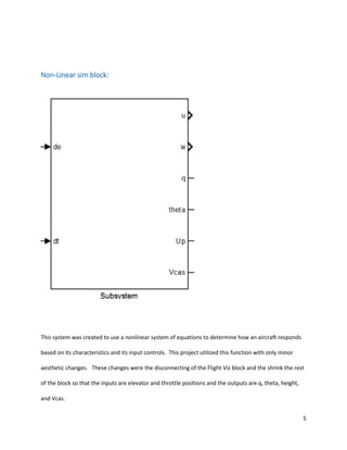 5
Non-Linear sim block:
This system was created to use a nonlinear system of equations to determine how an aircraft responds
based on its characteristics and its input controls. This project utilized this function with only minor
aesthetic changes. These changes were the disconnecting of the Flight Viz block and the shrink the rest
of the block so that the inputs are elevator and throttle positions and the outputs are q, theta, height,
and Vcas.
 