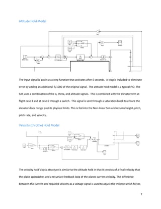 7
Altitude Hold Model
The input signal is put in as a step function that activates after 5 seconds. A loop is included to eliminate
error by adding an additional 7/1000 of the original signal. The altitude hold model is a typical PID. The
SAS uses a combination of the q, theta, and altitude signals. This is combined with the elevator trim at
flight case 3 and at case 6 through a switch. This signal is sent through a saturation block to ensure the
elevator does not go past its physical limits. This is fed into the Non-linear Sim and returns height, pitch,
pitch rate, and velocity.
Velocity (throttle) Hold Model
The velocity hold’s basic structure is similar to the altitude hold in that it consists of a final velocity that
the plane approaches and a recursive feedback loop of the planes current velocity. The difference
between the current and required velocity as a voltage signal is used to adjust the throttle which forces
 