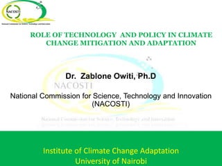 ROLE OF TECHNOLOGY AND POLICY IN CLIMATE
CHANGE MITIGATION AND ADAPTATION
Dr. Zablone Owiti, Ph.D
National Commission for Science, Technology and Innovation
(NACOSTI)
Institute of Climate Change Adaptation
University of Nairobi
 