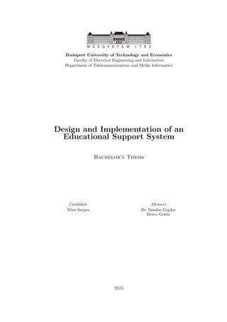 Budapest University of Technology and Economics
Faculty of Electrical Engineering and Informatics
Department of Telecommunications and Media Informatics
Design and Implementation of an
Educational Support System
Bachelor’s Thesis
Candidate Advisors
Nóra Szepes Dr. Sándor Gajdos
Bence Golda
2015
 