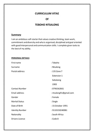 CURRICULUM VITAE
Of
TEBOHO NTSALONG
Summary
I am an ambitious self-starter that values creative thinking, team work,
commitment and diversity and who is organised, disciplined and goal oriented
with good interpersonal and communication skills. I complete given tasks to
the bestof my ability.
PERSONAL DETAILS
Firstname : Teboho
Surname : Ntsalong
Postal address : 135 Zone 7
Extension 1
Sebokeng
1983
Contact Number : 0796362661
Email address : ntsalong91@gmail.com
Gender : Female
Marital Status : Single
Date of Birth : 15 October 1991
Identity Number : 9110150240081
Nationality : South Africa
Drivers Licence : Code 8
 