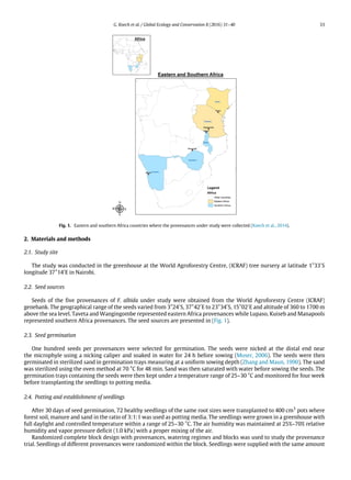 G. Koech et al. / Global Ecology and Conservation 8 (2016) 31–40 33
Fig. 1. Eastern and southern Africa countries where the provenances under study were collected (Koech et al., 2014).
2. Materials and methods
2.1. Study site
The study was conducted in the greenhouse at the World Agroforestry Centre, (ICRAF) tree nursery at latitude 1°33′
S
longitude 37°14′
E in Nairobi.
2.2. Seed sources
Seeds of the five provenances of F. albida under study were obtained from the World Agroforestry Centre (ICRAF)
genebank. The geographical range of the seeds varied from 3°24′
S, 37°42′
E to 23°34′
S, 15°02′
E and altitude of 360 to 1700 m
above the sea level. Taveta and Wangingombe represented eastern Africa provenances while Lupaso, Kuiseb and Manapools
represented southern Africa provenances. The seed sources are presented in (Fig. 1).
2.3. Seed germination
One hundred seeds per provenances were selected for germination. The seeds were nicked at the distal end near
the microphyle using a nicking caliper and soaked in water for 24 h before sowing (Moser, 2006). The seeds were then
germinated in sterilized sand in germination trays measuring at a uniform sowing depth (Zhang and Maun, 1990). The sand
was sterilized using the oven method at 70 °C for 48 min. Sand was then saturated with water before sowing the seeds. The
germination trays containing the seeds were then kept under a temperature range of 25–30 °C and monitored for four week
before transplanting the seedlings to potting media.
2.4. Potting and establishment of seedlings
After 30 days of seed germination, 72 healthy seedlings of the same root sizes were transplanted to 400 cm3
pots where
forest soil, manure and sand in the ratio of 3:1:1 was used as potting media. The seedlings were grown in a greenhouse with
full daylight and controlled temperature within a range of 25–30 °C. The air humidity was maintained at 25%–70% relative
humidity and vapor pressure deficit (1.0 kPa) with a proper mixing of the air.
Randomized complete block design with provenances, watering regimes and blocks was used to study the provenance
trial. Seedlings of different provenances were randomized within the block. Seedlings were supplied with the same amount
 