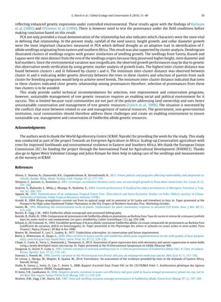 G. Koech et al. / Global Ecology and Conservation 8 (2016) 31–40 39
reflecting enhanced genetic expression under controlled environmental. These results agree with the findings of Karlsson
et al. (2002) and O’Connor et al. (1994). There is however need to test the provenance under the field conditions before
making conclusion based on this result.
PCA not only provided a visual demonstration of the relationship but also indicates which characters were the most vital
in defining that relationship. In the present study, rainfall of the seed source, height growth, and collar diameter growth
were the most important characters measured in PCA which defined drought as an adaptive trait in identification of F.
albida seedlings originating from eastern and southern Africa. This result was also supported by cluster analysis. Dendrogram
illustrated clusters of seedlings origins with greater similarities of seedling growth. The seedlings from Taveta, Kuiseb and
Lupaso were the most distinct from the rest of the seedlings origins because they possessed higher height, stem diameter and
leaf numbers. Since the environmental variation was insignificant, the observed growth performances may be due to genetic
this observation needs verification by using genetic marker analysis of growth traits. The highest inter-cluster distance was
found between clusters i and iii followed by cluster i and ii. The minimum inter-cluster distance was observed between
cluster iii and ii indicating wider genetic diversity between the trees in these clusters and selection of parents from such
cluster for breeding programs would help to achieve novel breeds. The minimum inter-cluster distance indicated that trees
in these clusters indicated close genetic relationship among provenances therefore; selection of provenances from these
two clusters is to be avoided.
This study provide useful technical recommendations for selection, tree improvement and conservation programs,
however, sustainable management of tree genetic resources requires an enabling social and political environment for it
success. This is limited because rural communities are not part of the policies addressing land ownership and uses hence
unsustainable conservation and management of tree genetic resources (Yatich et al., 2008). The situation is worsened by
the conflicts that exist between related to use and management of natural resources. The government, non-governmental
institution, rural communities should therefore address these challenges and create an enabling environment to ensure
sustainable use, management and conservation of Faidherbia albida genetic resources.
Acknowledgments
The authors wish to thank the World Agroforestry Centre (ICRAF, Nairobi) for providing the seeds for the study. This study
was conducted as part of the project Towards an Evergreen Agriculture in Africa: Scaling-up Conservation agriculture with
trees for improved livelihoods and environmental resilience in Eastern and Southern Africa. We thank the European Union
Commission (EC) for funding the project through the International Fund for Agricultural Development (IFAD923). Thanks
also go to Agnes Were Valentine Gitonga and Julius Kimani for their help in taking care of the seedlings and measurements
at the nursery in ICRAF.
References
Afreen, S., Sharma, N., Chaturvedi, R.K., Gopalakrishnan, R., Ravindranath, N., 2011. Forest policies and programs affecting vulnerability and adaptation to
climate change. Mitig. Adapt. Strateg. Glob. Change 16 (2), 177–197.
Almqvist, C., Jansson, G., Sonesson, J., 2001. Genotypic correlations between early cone-set and height growth in Picea abies clonal trials. For. Genet. 8 (3),
197–204.
Andrew, S., Maliondo, S., Mtika, J., Msanga, H., Nsolomo, V., 2004. Growth performance of Azadirachta indica provenances in Morogoro, Tanzania. J. Trop.
For. Sci. 328–335.
Appiah, M., 2003. Domestication of an Indigenous Tropical Forest Tree: Silvicultural and Socio-Economic Studies on Iroko (Milicia excelsa) in Ghana.
University of Helsinki, Viikki Tropical Resources Institute (VITRI).
Arnold, R., 2004. Khaya senegalensis—current use from its natural range and its potential in Sri Lanka and elsewhere in Asia. In: Paper presented at the
Prospects for High-value Hardwood Timber Plantations in the Dry Tropics of Northern Australia. Proc. Workshop October.
Austin, M., 1992. Modelling the environmental niche of plants: implications for plant community response to elevated CO2 levels. Aust. J. Bot. 40 (5),
615–630.
Barnes, R., Fagg, C.W., 2003. Faidherbia albida monograph and annotated bibliography.
Bastide, B., Diallo, B., 1996. Comparaison de provenances de Faidherbia albida en plantations au Burkina Faso. Taux de survie et vitesse de croissance juvénile
dans les zones nord et sud-soudanienne. Les parcs aFaidherbia. Cahier Scientifique (12), pp. 259–268.
Billand, A., De Framond, H., 1993. Variabilite genetique d’Acacia albida (synonyme Faidherbia albida) en essais comparatifs de provenances au Burkina Faso
[coefficient de variation, deficit en heterozygote]. In: Paper presented at the Physiologie des arbres et arbustes en zones arides et semi-arides. Paris
(France); Nancy (France). 20 Mar-6 Avr 1990.
Bowen, M., Howland, P., Last, F., Leakey, R., 1977. Triplochiton scleroxylon: its conservation and future improvement.
Bwire, J., Wiktorsson, H., Shayo, C., 2004. Effect of level of Acacia tortilis and Faidherbia albida pods supplementation on the milk quality of dual-purpose
dairy cows fed grass hay-based diets. Livest. Prod. Sci. 87 (2), 229–236.
Chope, G., Cools, K., Terry, L., Hammond, J., Thompson, A., 2012. Association of gene expression data with dormancy and sprout suppression in onion bulbs
using a newly developed onion microarray. In: Paper presented at the VI International Symposium on Edible Alliaceae 969.
Dangasuk, O., Seurei, P., Gudu, S., 1997. Genetic variation in seed and seedling traits in 12 African provenances of Faidherbia albida (Del.) A. Chev. at Lodwar,
Kenya. Agrofor. Syst. 37 (2), 133–141.
Dawson, I., Powell, W., 1999. Genetic variation in the Afromontane tree Prunus africana, an endangered medicinal species. Mol. Ecol. 8 (1), 151–156.
De Leeuw, J., Njenga, M., Wagner, B., Iiyama, M., 2014. Treesilience: An assessment of the resilience provided by trees in the drylands of Eastern Africa.
Nairobi, Kenya.
Diallo, B., Sanon, J., Some, D., Cao, T., Asimi, S., 2000. Rapport d’activité final. Projet FAC no 94: CD/78/BKA Volet 1: Amélioration génétique des ligneux
soudano-saheliens. INERA, Ouagadougou.
El Amin, Y.R., Luukkanen, O., 2006. Adaptive genetic variation in water-use efficiency and gum yield in Acacia senegal provenances grown on clay soil in
the Blue Nile region, Sudan. Forest Ecol. Manag. 226 (1), 219–229.
Ibrahim, A.M., Fagg, C.W., Harris, S.A., 1997. Seed and seedling variation amongst provenances in Faidherbia albida. Forest Ecol. Manag. 97 (2), 197–205.
 