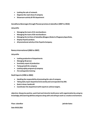  Looking the sale of network.
 Organize the road showof company
 Showroom activity & PDI department
Aaradhana Beverages through Piscean promos at Jalandhar (2007 to 2010)
Job profile
 Managing the team of14 merchandisers
 Managing the team of30 merchandisers
 Managing the territory of Jalandhar,Bhogpur,Mukerin,Phagwara,Kapurthala,
 Display PepsiCoproduct.
 All promotional activity of the PepsiCoCompany.
Ramco International (2002 to 2007)
Job profile
 Looking productionof departments
 Managing 50 person
 Senddaily report of production
 Trying growththe company
 Lookingsafety programof company
 Fire extinguishertraining
Nodi Exports (1996 to 2002)
 Handling the responsibilityofpromotingthe sale of company
 Taking daily report departments& weeklyand correspondentby MD.
 Deals inbrass handicraft
 Coordinator the departmentwith reportsto achieve targets.
objective:Alwaysbe positive ,work hard and intendto buildcareer with organisizationby usingmy
knowladge,skill,learningabilitiesandgrow along with and wilingto work as creative environment.
Place: Jalandhar jatinderbatra
Date 04.05.2016
 