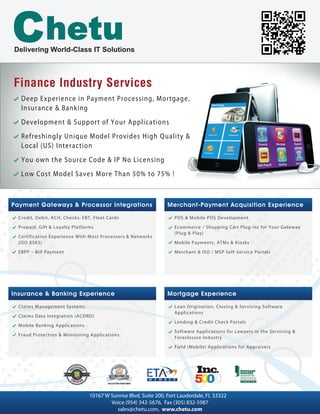 Finance Industry ServicesFinance Industry Services
Deep Experience in Payment Processing, Mortgage,
Insurance & Banking
Development & Support of Your Applications
Refreshingly Unique Model Provides High Quality &
Local (US) Interaction
You own the Source Code & IP No Licensing
Low Cost Model Saves More Than 50% to 75% !
Delivering World-Class IT Solutions
Merchant-Payment Acquisition Experience
Other
POS & Mobile POS Development
Ecommerce / Shopping Cart Plug-ins for Your Gateway
(Plug & Play)
Mobile Payments, ATMs & Kiosks
Merchant & ISO / MSP Self-Service Portals
Payment Gateways & Processor Integrations
Other
Credit, Debit, ACH, Checks, EBT, Fleet Cards
Prepaid, Gift & Loyalty Platforms
Certification Experience With Most Processors & Networks
(ISO 8583)
EBPP – Bill Payment
Mortgage Experience
Loan Origination, Closing & Servicing Software
Applications
Lending & Credit Check Portals
Software Applications for Lawyers in the Servicing &
Foreclosure Industry
Field (Mobile) Applications for Appraisers
Insurance & Banking Experience
Claims Management Systems
Claims Data Integration (ACORD)
Mobile Banking Applications
Fraud Protection & Monitoring Applications
10167 W Sunrise Blvd, Suite 200, Fort Lauderdale, FL 33322
Voice (954) 342-5676, Fax (305) 832-5987
sales@chetu.com, www.chetu.com
 