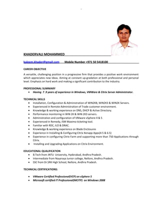 KHADERVALI MOHAMMED
kaleem.khader@gmail.com Mobile Number +971 50 5418100
CAREER OBJECTIVE
A versatile, challenging position in a progressive firm that provides a positive work environment
which appreciates new ideas. Aiming at constant up-gradation at both professional and personal
level. Emphasis on hard work and making a significant contribution to the industry.
PROFESSIONAL SUMMARY
• Having 7 .9 years of experience in Windows, VMWare & Citrix Server Administrator.
TECHNICAL SKILLS
• Installation, Configuration & Administration of WIN2K8, WIN2K3 & WIN2K Servers.
• Experienced in Remote Administration of Trade customer environment.
• Knowledge & working experience on DNS, DHCP & Active Directory.
• Performance monitoring in WIN 2K & WIN 2K3 servers.
• Administration and configuration of VMware vSphere 4 & 5
• Experienced in Remedy, ISM Maximo ticketing tool.
• Familiar with RDC, ILO & DRAC.
• Knowledge & working experience on Blade Enclosures
• Experience in Installing & Configuring Citrix Xenapp Apps(4.5 & 6.5)
• Experience in configuring Citrix Farm and supporting more than 750 Applications through
Citrix.
• Installing and Upgrading Applications on Citrix Environment.
EDUCATIONAL QUALIFICATION
• B.Tech from JNTU University, Hyderabad, Andhra Pradesh.
• Intermediate from Nayaraya Junior college, Nellore, Andhra Pradesh.
• SSC from Dr.SRK High School, Nellore, Andhra Pradesh.
TECHNICAL CERTIFICATIONS:
• VMware Certified Professional(VCP) on vSphere 5
• Microsoft certified IT Professional(MCITP) on Windows 2008
 