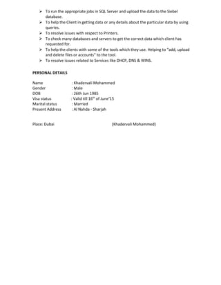  To run the appropriate jobs in SQL Server and upload the data to the Siebel
database.
 To help the Client in getting data or any details about the particular data by using
queries.
 To resolve issues with respect to Printers.
 To check many databases and servers to get the correct data which client has
requested for.
 To help the clients with some of the tools which they use. Helping to “add, upload
and delete files or accounts” to the tool.
 To resolve issues related to Services like DHCP, DNS & WINS.
PERSONAL DETAILS
Name : Khadervali Mohammed
Gender : Male
DOB : 26th Jun 1985
Visa status : Valid till 16th
of June’15
Marital status : Married
Present Address : Al Nahda - Sharjah
Place: Dubai (Khadervali Mohammed)
 