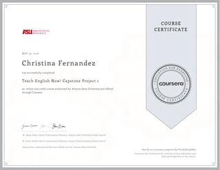 EDUCA
T
ION FOR EVE
R
YONE
CO
U
R
S
E
C E R T I F
I
C
A
TE
COURSE
CERTIFICATE
MAY 30, 2016
Christina Fernandez
Teach English Now! Capstone Project 1
an online non-credit course authorized by Arizona State University and offered
through Coursera
has successfully completed
Dr. Shane Dixon, Senior International Educator, Arizona State University Global Launch
Dr. Justin Sewell, Senior International Educator, Arizona State University Global Launch
Jessica Cinco, International Educator, Global Launch, Arizona State University
Verify at coursera.org/verify/V7CJCX23HE67
Coursera has confirmed the identity of this individual and
their participation in the course.
 
