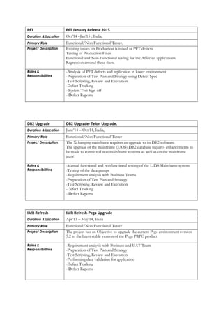 PFT PFT January Release 2015
Duration & Location Oct’14 –Jan’15 , India,
Primary Role Functional/Non Functional Tester.
Project Description Existing issues on Production is raised as PFT defects.
Testing of Production Fixes.
Functional and Non-Functional testing for the Affected applications.
Regression around these fixes.
Roles &
Responsibilities
-Analysis of PFT defects and replication in lower environment
-Preparation of Test Plan and Strategy using Defect Spec
-Test Scripting, Review and Execution.
-Defect Tracking
- System Test Sign off
- Defect Reports
DB2 Upgrade DB2 Upgrade- Telon Upgrade.
Duration & Location June’14 – Oct’14, India,
Primary Role Functional/Non Functional Tester
Project Description The Xchanging mainframe requires an upgrade to its DB2 software.
The upgrade of the mainframe (z/OS) DB2 database requires enhancements to
be made to connected non-mainframe systems as well as on the mainframe
itself.
Roles &
Responsibilities
-Manual functional and nonfunctional testing of the LIDS Mainframe system
-Testing of the data pumps
-Requirement analysis with Business Teams
-Preparation of Test Plan and Strategy
-Test Scripting, Review and Execution
-Defect Tracking
- Defect Reports
IMR Refresh IMR Refresh-Pega Upgrade
Duration & Location Apr’13 – May’14, India
Primary Role Functional/Non Functional Tester
Project Description The project has an Objective to upgrade the current Pega environment version
5.2 to the latest stable version of the Pega PRPC product
Roles &
Responsibilities
-Requirement analysis with Business and UAT Team
-Preparation of Test Plan and Strategy
-Test Scripting, Review and Execution
-Performing data validation for application
-Defect Tracking
- Defect Reports
 