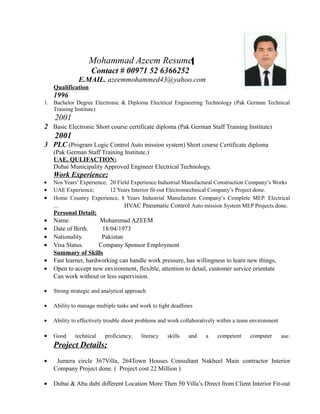 Mohammad Azeem Resume
Contact # 00971 52 6366252
E.MAIL. azeemmohammed43@yahoo.com
Qualification
1996
1. Bachelor Degree Electronic & Diploma Electrical Engineering Technology (Pak German Technical
Training Institute)
2001
2 Basic Electronic Short course certificate diploma (Pak German Staff Training Institute)
2001
3 PLC (Program Logic Control Auto mission system) Short course Certificate diploma
(Pak German Staff Training Institute.)
UAE, QULIFACTION:
Dubai Municipality Approved Engineer Electrical Technology.
Work Experience;
• Nos Years’ Experience; 20 Field Experience Industrial Manufactural Construction Company’s Works
• UAE Experience; 12 Years Interior fit-out Electromechnical Company’s Project done.
• Home Country Experience, 8 Years Industrial Manufacture Company’s Complete MEP. Electrical
... HVAC Pneumatic Control Auto mission System MEP Projects done.
Personal Detail;
• Name. Mohammad AZEEM
• Date of Birth. 18/04/1973
• Nationality. Pakistan
• Visa Status. Company Sponsor Employment
Summary of Skills
• Fast learner, hardworking can handle work pressure, has willingness to learn new things,
• Open to accept new environment, flexible, attention to detail, customer service orientate
Can work without or less supervision.
• Strong strategic and analytical approach
• Ability to manage multiple tasks and work to tight deadlines
• Ability to effectively trouble shoot problems and work collaboratively within a team environment
• Good technical proficiency, literacy skills and a competent computer use.
Project Details;
• Jumera circle 367Villa, 264Town Houses Consultant Nakheel Main contractor Interior
Company Project done. ( Project cost 22 Million )
• Dubai & Abu dubi different Location More Then 50 Villa’s Direct from Client Interior Fit-out
 