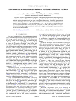 PHYSICAL REVIEW A 81, 033841 (2010)
Decoherence effects in an electromagnetically induced transparency and slow light experiment
Jin Wang
Department of Natural Sciences, The University of Michigan, Dearborn, Michigan 48128, USA
(Received 15 December 2009; published 24 March 2010)
This article develops a model that shows the effects of decoherence originating from both dephasing and
population relaxation on rubidium vapor in the electromagnetically induced transparency regime. This article
quantiﬁes the effect of decoherence on the large Faraday rotation, susceptibility, transmission, population, and
coherence relationships of the system. The model derived in this article is in excellent agreement with experimental
results [H. Gao, M. Rosenberry, J. Wang, and H. Batelaan, J. Phys. B 38, 1857 (2005)]. The total decoherence
rate for the experiment has been found by ﬁtting the experimental data to the model. This article also includes a
discussion of other types of experiments that this model could be adapted to, such as dipole-induced transmission
and the detection of single atoms.
DOI: 10.1103/PhysRevA.81.033841 PACS number(s): 42.50.Gy, 03.65.Yz, 42.50.Ct, 33.80.Be
I. INTRODUCTION
There have been a number of theoretical and experimental
studies on electromagnetically induced transparency (EIT) and
light storage in atomic systems [1–5]. The EIT phenomenon,
in which a control ﬁeld is used to make the medium become
effectively transparent to a signal ﬁeld, was ﬁrst predicted
by Harris and co-workers. This allows a weak signal ﬁeld
to propagate without being absorbed by the atomic medium.
One interesting effect that occurs with the signal ﬁeld is that it
propagates with an extremely slow group velocity that can even
be reduced to zero such that the signal pulse can be “frozen” or
stored within the atomic medium [2]. The slow light effect in
EIT can be seen as a consequence of the formation of dark-state
polaritons; which are a superposition of the signal ﬁeld and the
atomic polarization of the ground states [3,4]. The formation of
dark-state polaritons makes the transfer of quantum correlation
from signal light to the atomic excitation a completely
reversible process. The most interesting aspect of the slow
light is that it can be used to store ﬂying photonic information
in stationary atomic media for later release when needed. This
in essence is a quantum memory device [4,5], which is useful
in quantum cryptography, quantum teleportation, and quantum
computation [6–9].
Experiments using EIT have been carried out in a variety
of media, including rubidium gas [2,10], sodium magneto-
optical traps (MOTs) [11], and solid-state systems using
photon echo techniques [12]. EIT-based light storage has been
demonstrated for a coherent light pulse [13], a single-photon
[14,15], entangled spontaneous parametric downconversion
photons [16], and the squeezed vacuum state [17,18].
Among the large number of articles describing light storage
and applications in quantum information, six were found
that discuss the inﬂuence of decoherence processes in EIT-
based light storage [19–24]. A representative two articles
including decoherence effects study EIT in a superconducting
quantum circuit [20] and storing continuous-variable quantum
information in light ﬁelds [21]. Five of these articles do not
present the effects of decoherence on the Faraday rotation,
transmission, or susceptibility, which this article addresses.
Only one article [24] considers the effect of decoherence
due to dephasing on the susceptibility. The current ar-
ticle considers the effect of both forms of decoherence,
including incoherent population relaxation and dephasing
[25]. The model of decoherence found in this article agrees
with experimental results [26]. Understanding the effects
of decoherence is important for accurately estimating the
quantum memory capability of implementable EIT-based light
storage.
Speciﬁcally, this article provides a theoretical explanation
of how decoherence affects experimental results where EIT is
carried out in rubidium vapor in the presence of a variable
magnetic ﬁeld. The rubidium vapor can be modeled as a
three-level conﬁguration of atomic states. The system is
excited with a linearly polarized control light, which can
be modeled as an equal superposition of right and left
circularly polarized light. The polarization of the signal light
is perpendicular to that of control light. A magnetic ﬁeld along
the direction of light propagation in the rubidium vapor will
result in Faraday rotation of the polarized light through an
angle. The Verdet constant ν of the EIT system as predicted
by this article’s model using experimental data is around
107
rad T−1
m−1
. One common material typically used in
Faraday isolators is terbium gallium garnet (TGG). The EIT
Faraday rotation is very large in comparison with TGG,
which has a Verdet constant of 40 rad T−1
m−1
. This article
predicts a Faraday rotation angle of 14◦
for a rubidium cell
of 4 cm and a magnetic ﬁeld of 10−5
T. This clearly shows
that EIT-based Faraday rotation could be used to rotate the
polarization of light over a very short distance with a very small
magnetic ﬁeld, which could be used to create a high-frequency
optical switch or modulator. This magnetic-ﬁeld-based light-
polarization modulator could be used to measure the magnetic
ﬁeld orientation of individual bits on a hard-drive platter
just as giant-magnetoresistance-based sensors are currently
being used [27]. The Faraday-effect-based optical isolators
are widely used in laser experiments to avoid unwanted optical
feedback. Faraday rotation has also been recently used to detect
the presence of single rubidium atoms in a two-mode optical
cavity [28].
This article is organized as follows. In Sec. II a model of
a three-level conﬁguration of atomic states coupled by a
control ﬁeld and a signal ﬁeld in the presence of a variable
magnetic ﬁeld is solved using the master equation approach.
The decoherence effect on EIT transmission, susceptibility,
1050-2947/2010/81(3)/033841(8) 033841-1 ©2010 The American Physical Society
 