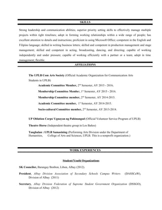 SKILLS
Strong leadership and communication abilities; superior priority setting skills to effectively manage multiple
projects within tight timelines; adept in forming working relationships within a wide range of people; has
excellent attention to details and instructions; proficient in using Microsoft Office; competent in the English and
Filipino language; skilled in writing business letters; skilled and competent in production management and stage
management; skilled and competent in acting, broadcasting, dancing, and directing; capable of working
independently and under pressure; capable of working efficiently with a partner or a team; adept in time
management; flexible.
AFFILIATIONS
The UPLB Com Arts Society (Official Academic Organization for Communication Arts
Students in UPLB)
Academic Committee Member, 2nd
Semester, AY 2015 - 2016.
Membership Committee Member, 1st
Semester, AY 2015 - 2016.
Membership Committee member, 2nd
Semester, AY 2014-2015.
Academic Committee member, 1st
Semester, AY 2014-2015.
Socio-cultural Committee member, 2nd
Semester, AY 2013-2014.
UP Oblation Corps/ Ugnayan ng Pahinungod (Official Volunteer Service Program of UPLB)
Theatre Horse (Independent theatre group in Los Baños)
Tanghalan : UPLB Samasining (Performing Arts Division under the Department of
Humanities, College of Arts and Sciences, UPLB. This is a nonprofit organization.)
WORK EXPERIENCES
Student/Youth Organizations
SK Councilor, Barangay Bonbon, Libon, Albay (2012).
President, Albay Division Association of Secondary Schools Campus Writers (DASSCaW),
Division of Albay (2011)
Secretary, Albay Division Federation of Supreme Student Government Organization (DSSGO),
Division of Albay (2012)
 