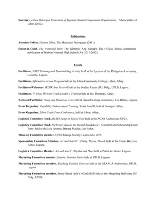 Secretary, Libon Municipal Federation of Supreme Student Government Organization, Municipality of
Libon (2012).
Publications
Associate Editor, Dyaryo Libon, The Municipal Newspaper (2011).
Editor-in-Chief, The Westwind (now The Glimpse/ Ang Sulyap): The Official School-community
publication of Bonbon National High School (AY 2011-2012).
Events
Facilitator, NSTP Training and Teambuilding Activity held at the Lyceum of the Philippines University,
Calamba, Laguna.
Facilitator, Affirmative Action Program held at the Libon Community College, Libon, Albay.
Facilitator/Volunteer, WISIK Arts Festival held at the Student Union (SU) Bldg., UPLB, Laguna.
Facilitator, 1st
Albay Division Youth Leader’s Training held at Sto. Domingo, Albay.
Narrator/Facilitator, Nang ang Mundo ay Araw held at Gawad Kalinga community, Los Baños, Laguna.
Event Organizer, Capability Enhancement Training, Years I and II, held at Polangui, Albay.
Event Organizer, Libon Youth Press Conference, held at Libon, Albay.
Logistics Committee Head, SMART Jump-in School Tour held at the NCAS Auditorium, UPLB.
Logistics Committee Head, PreWreck: Retake the Mental Breakdown - A Benefit and Scholarship Grant
Party, held at the Java Avenue, Batong Malake, Los Baños.
Make-up Committee member, UPLB Grange Society’s Labu-labo 2015.
Sponsorship Committee Member, Art and Soul IV : Pintig, Piyesa, Pinsel, held at the Tresto Bar, Los
Baños, Laguna.
Logistics Committee Member, Art and Soul V: Rhythm and Hues held at Piknikan, Grove, Laguna.
Marketing Committee member, Eureka! Seminar Series held at UPLB, Laguna
Marketing Committee member, Biyaheng Panulat Caravan held at the SEARCA Auditorium, UPLB,
Laguna.
Marketing Committee member, Brand Speak Asia’s #CoffeeTalk held at the Maquiling Ballroom, SU
Bldg., UPLB.
 