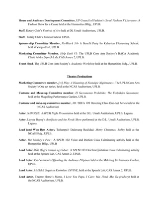 House and Audience Development Committee, UP Council of Fashion’s Strut! Fashion X Literature: A
Fashion Show for a Cause held at the Humanities Bldg., UPLB.
Staff, Rotary Club’s Festival of Arts held at DL Umali Auditorium, UPLB.
Staff, Rotary Club’s Rotarak held at UPLB.
Sponsorship Committee Member, PreWreck 3.0- A Benefit Party for Kabaritan Elementary School,
held at Vargas Hall, UPLB.
Marketing Committee Member, Help Desk VI: The UPLB Com Arts Society’s BACA Academic
Clinic held at Speech Lab, CAS Annex 2, UPLB.
Event Head, The UPLB Com Arts Society’s Academic Workshop held at the Humanities Bldg., UPLB.
Theatre Productions
Marketing Committee member, [re] Play: A Haunting of Nostalgic Nightmares - The UPLB Com Arts
Society’s One act series, held at the NCAS Auditorium, UPLB.
Costume and Make-up Committee member, El Sacramento Prohibido: The Forbidden Sacrament,
held at the Maquiling Performance Garden, UPLB.
Costume and make-up committee member, 3D: THEA 109 Directing Class One-Act Series held at the
NCAS Auditorium
Actor, NAPOLES: A SPCM Night Presentation held at the D.L. Umali Auditorium, UPLB, Laguna.
Actor, Layeta Bucoy’s Bonifacio and the Freak Show performed at the D.L. Umali Auditorium, UPLB,
Laguna.
Lead (and Won Best Actor), Tatlumpu’t Dalawang Realidad: Merry Christmas, Bobby held at the
NCAS Bldg., UPLB.
Actor, The Monkey’s Paw : A SPCM 102 Voice and Diction Class Culminating activity held at the
Humanities Bldg., UPLB
Lead Actor, Bob Ong’s Alamat ng Gubat : A SPCM 103 Oral Interpretation Class Culminating activity
held at the Speech Lab, CAS Annex 2, UPLB.
Lead Actor, Om Velasco’s Offending the Audience Pilipinas held at the Makiling Performance Garden,
UPLB.
Lead Actor, UMBRA, Sugat sa Karimlan: DIVINE, held at the Speech Lab, CAS Annex 2, UPLB.
Lead Actor, Theatre Horse’s Mama, I Love You Papa, I Care: Ma, Hindi Ako Ga-gradweyt held at
the NCAS Auditorium, UPLB.
 