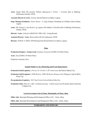 Actor, Sigma Delta Phi presents William Shakespeare’s Troilus + Cressida held at Makiling
Performance Garden, UPLB.
Associate Director & Actor, Tsinelas Musikal held at Los Baños, Laguna.
Stage Manager/Facilitator, Teatro Hiraya - A 3-day Summer Workshop for Children, held at Binan,
Laguna.
Actor, Om Velasco’s Ang Barbero ng Laguna (The Barber of Seville) held at Makiling Performance
Garden, UPLB.
Director / Actor, Collection (BAGTAS: THEA 108 - Acting Recital)
Assistant Director / Actor, Bintao held at NCAS Auditorium, UPLB.
Director, HUBAD: A THEA 109 Directing Class Recital held at Los Banos, Laguna.
Films
Production Designer / Acting Coach, Guidance Counselor (COMA 193 Short Films).
Actor, Tuta (COMA 193 Short Films)
Production Assistant, Hasa
Summit Media Co. Inc (Marketing and Events Department)
Production Staff (Logistics) , Preview 20 : Preview’s 20th
Anniversary Ball held at Makati City.
Production Staff (Logistics) , FHM BroCon: FHM 100 Sexiest Women in the Philippines held at MOA,
Pasay City.
Pre-production (Logistics), 2015 Pop Fiction Festival held at Cebu City.
Production Staff, Abbey Sy’s ABC’s of Hand Lettering : A Book Launch and Workshop held at Glorietta
3, Makati City.
Local Government Unit of Libon, Municipality of Libon, Albay
Office Aide, Municipal Planning and Development Office, LGU - Libon, Albay.
Office Aide, Municipal Risk Reduction and Management Office, LGU - Libon, Albay.
WORKSHOPS AND SEMINARS
 