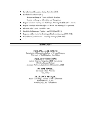  Salvador Bernal Production Design Workshop (2015)
 Eureka Seminar Series (2014)
Seminar-workshop on Events and Public Relations
Seminar-workshop on Advertising and Management
 Regular Volunteer Training and Workshops, Pahinungod UPLB (2012 - present)
 Regular Trainings and Workshops, UPLB Com Arts Society (2013 - present)
 Division Youth Leader’s Training (2011)
 Capability Enhancement Training I and II (2010 and 2011)
 Regional and Provincial-level writing and leadership trainings (2008-2012)
 School-based Journalism and Leadership Trainings (2008-2012)

REFERENCES
PROF. EMMANUEL DUMLAO
Department of Humanities, College of Arts and Sciences
University of the Philippines - Los Baños
PROF. GEOFFERSON TING
Artistic Director, Tanghalan UPLB Samasining
Director, Taurean Pictures
Associate Professor, Department of Humanities, UPLB
DR. JANE REVILLA
Secondary School Principal
Oas, Albay
MS. CHARMIE ABARQUEZ
Junior Marketing Associate, Events Department
Summit Media Co., Inc.
Mandaluyong City, Metro Manila
 