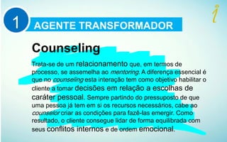 AGENTE TRANSFORMADOR1
Counseling
Trata-se de um relacionamento que, em termos de
processo, se assemelha ao mentoring. A diferença essencial é
que no counseling esta interação tem como objetivo habilitar o
cliente a tomar decisões em relação a escolhas de
caráter pessoal. Sempre partindo do pressuposto de que
uma pessoa já tem em si os recursos necessários, cabe ao
counselor criar as condições para fazê-las emergir. Como
resultado, o cliente consegue lidar de forma equilibrada com
seus conflitos internos e de ordem emocional.
 