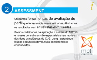 ASSESSMENT2
Utilizamos ferramentas de avaliação de
perfil que foram amplamente validadas. Alinhamos
os resultados com entrevistas estruturadas.
Somos certificados na aplicação e análise do MBTI®
e nossos consultores são especialistas nas teorias
dos tipos psicológicos de C. G. Jung , garantindo
laudos e reuniões devolutivas consistentes e
enriquecidas.
 