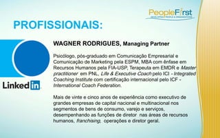 WAGNER RODRIGUES, Managing Partner
Psicólogo, pós-graduado em Comunicação Empresarial e
Comunicação de Marketing pela ESPM, MBA com ênfase em
Recursos Humanos pela FIA-USP, Terapeuta em EMDR e Master
practitioner em PNL, Life & Executive Coach pelo ICI - Integrated
Coaching Institute com certificação internacional pelo ICF -
International Coach Federation.
Mais de vinte e cinco anos de experiência como executivo de
grandes empresas de capital nacional e multinacional nos
segmentos de bens de consumo, varejo e serviços,
desempenhando as funções de diretor nas áreas de recursos
humanos, franchising, operações e diretor geral.
PROFISSIONAIS:
 