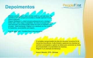 Depoimentos
A completa reorganização da area de recursos humanos foi de
tremenda importância. A alta direção e gestores da empresa se
sentiram encorajados a aplicar as idéias para aumentar os níveis
de produtividade e lucratividade da empresa.
Wagner é um exemplo de liderança.
Amauri Macedo, CFO - Bionasa
Effective communication, vision and the credit for a job well done. The
operations and HR background provides a versatile approach for any
serious enterprise.
Wagner Rodrigues is a detail oriented professional and a strategic
thinker with a wide range of capabilities. His drive to succeed and grow
both personally and professionally makes him both an inspiration and
an asset... Most importantly, Wagner is an individual you can count on
for leadership, accountability and integrity.
Kristi Woolley, CEO - Frontline Focus International Inc.
 