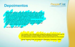 Depoimentos
Com equilíbrio, visão, planejamento, conseguimos organizar e estruturar toda a área de
Recursos Humanos e a tornar realidade a nossa Universidade Corporativa.
Eu, definitivamente, contrataria o Wagner para fazer parte do Board da minha empresa.
Roberto Takahashi, Diretor de Excelência em Operações e Treinamento – BOB’S
Wagner Rodrigues tem conseguido associar sua experiência em cargos de
primeira linha, exercidos em grandes empresas nacionais e globais, ao trabalho
de coach de executivos em formação e até já experientes. Wagner alcança
sucesso não só por sua formação acadêmica e vivência profissional, mas
também por ter excelente didática, poder de convencimento baseado em sua
competência específica e, pela paixão pelo que faz.
As experiências que profissionais de nossa empresa tiveram com ele foram
bastante positivas portanto, não teria dúvidas em recomendá-lo àqueles que
precisam de um suporte na sua formação e, para suas escolhas diante das
oportunidades e desafios oferecidos pela vida.
Jorge Aguirre, Presidente – IRB S.A.
 