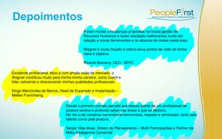 Depoimentos
Foram muitas a mudanças propostas na nossa gestão de
Recursos Humanos e como resultado melhoramos muito em
relação a novas ferramentas e no alcance de metas nesta área.
Wagner é muito focado e coloca seus pontos de vista de forma
clara e objetiva.
Ricardo Bomeny, CEO - BFFC
Desde o primeiro contato percebi que estava diante de um profissional de
postura serena e profundo saber nas áreas a que se dedicou.
No dia a dai construiu convivência harmoniosa, respeito e admiração, tanto pelo
talento como pela postura.
Sergio Vilas Boas, Diretor de Planejamento – Multi Participações e Partner da
Mitka Inteligencia Comercial
Excelente profissional, ético e com ampla visão de mercado, o
Wagner contribuiu muito para minha minha carreira, como coach e
líder, extraindo e direcionando minhas qualidades profissionais.
Diogo Marcondes de Barros, Head de Expansão e Implantação –
Meltex Franchising
 