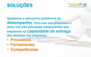 SOLUÇÕES
Ajudamos a solucionar problemas de
desempenho. Para isto nos propomos a
atuar nos três principais componentes que
interferem na capacidade de entrega
das pessoas nas empresas:
• Processos
• Ferramentas
• Competências
 