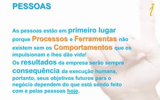 PESSOAS
As pessoas estão em primeiro lugar
porque Processos e Ferramentas não
existem sem os Comportamentos que os
impulsionam e lhes dão vida!
Os resultados da empresa serão sempre
consequência da execução humana,
portanto, seus objetivos futuros para o
negócio dependem do que está sendo feito
com e pelas pessoas hoje.
 