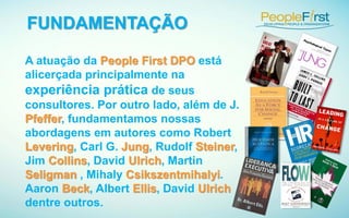 A atuação da People First DPO está
alicerçada principalmente na
experiência prática de seus
consultores. Por outro lado, além de J.
Pfeffer, fundamentamos nossas
abordagens em autores como Robert
Levering, Carl G. Jung, Rudolf Steiner,
Jim Collins, David Ulrich, Martin
Seligman , Mihaly Csikszentmihalyi.
Aaron Beck, Albert Ellis, David Ulrich
dentre outros.
FUNDAMENTAÇÃO
 