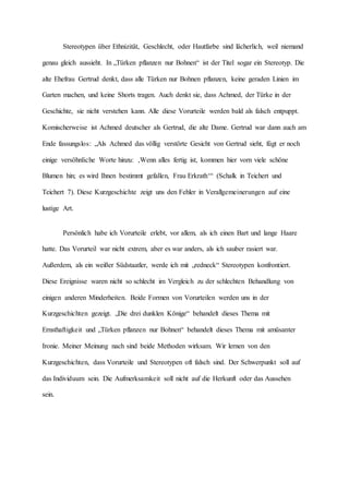 Stereotypen über Ethnizität, Geschlecht, oder Hautfarbe sind lächerlich, weil niemand
genau gleich aussieht. In „Türken pflanzen nur Bohnen“ ist der Titel sogar ein Stereotyp. Die
alte Ehefrau Gertrud denkt, dass alle Türken nur Bohnen pflanzen, keine geraden Linien im
Garten machen, und keine Shorts tragen. Auch denkt sie, dass Achmed, der Türke in der
Geschichte, sie nicht verstehen kann. Alle diese Vorurteile werden bald als falsch entpuppt.
Komischerweise ist Achmed deutscher als Gertrud, die alte Dame. Gertrud war dann auch am
Ende fassungslos: „Als Achmed das völlig verstörte Gesicht von Gertrud sieht, fügt er noch
einige versöhnliche Worte hinzu: ‚Wenn alles fertig ist, kommen hier vorn viele schöne
Blumen hin; es wird Ihnen bestimmt gefallen, Frau Erkrath‘“ (Schalk in Teichert und
Teichert 7). Diese Kurzgeschichte zeigt uns den Fehler in Verallgemeinerungen auf eine
lustige Art.
Persönlich habe ich Vorurteile erlebt, vor allem, als ich einen Bart und lange Haare
hatte. Das Vorurteil war nicht extrem, aber es war anders, als ich sauber rasiert war.
Außerdem, als ein weißer Südstaatler, werde ich mit „redneck“ Stereotypen konfrontiert.
Diese Ereignisse waren nicht so schlecht im Vergleich zu der schlechten Behandlung von
einigen anderen Minderheiten. Beide Formen von Vorurteilen werden uns in der
Kurzgeschichten gezeigt. „Die drei dunklen Könige“ behandelt dieses Thema mit
Ernsthaftigkeit und „Türken pflanzen nur Bohnen“ behandelt dieses Thema mit amüsanter
Ironie. Meiner Meinung nach sind beide Methoden wirksam. Wir lernen von den
Kurzgeschichten, dass Vorurteile und Stereotypen oft falsch sind. Der Schwerpunkt soll auf
das Individuum sein. Die Aufmerksamkeit soll nicht auf die Herkunft oder das Aussehen
sein.
 