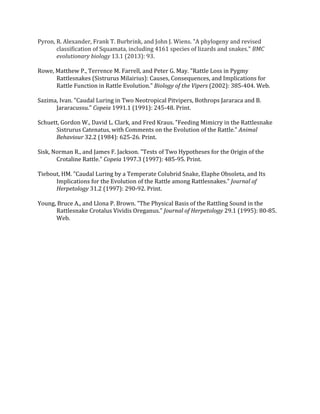 !
Pyron,!R.!Alexander,!Frank!T.!Burbrink,!and!John!J.!Wiens.!"A!phylogeny!and!revised!
classification!of!Squamata,!including!4161!species!of!lizards!and!snakes."!BMC,
evolutionary,biology!13.1!(2013):!93.!
!
Rowe,!Matthew!P.,!Terrence!M.!Farrell,!and!Peter!G.!May.!"Rattle!Loss!in!Pygmy!
Rattlesnakes!(Sistrurus!Milairius):!Causes,!Consequences,!and!Implications!for!
Rattle!Function!in!Rattle!Evolution."!Biology,of,the,Vipers!(2002):!385Q404.!Web.!!
!
Sazima,!Ivan.!"Caudal!Luring!in!Two!Neotropical!Pitvipers,!Bothrops!Jararaca!and!B.!
Jararacussu."!Copeia!1991.1!(1991):!245Q48.!Print.!!
!
Schuett,!Gordon!W.,!David!L.!Clark,!and!Fred!Kraus.!"Feeding!Mimicry!in!the!Rattlesnake!
Sistrurus!Catenatus,!with!Comments!on!the!Evolution!of!the!Rattle."!Animal,
Behaviour!32.2!(1984):!625Q26.!Print.!!
!
Sisk,!Norman!R.,!and!James!F.!Jackson.!"Tests!of!Two!Hypotheses!for!the!Origin!of!the!
Crotaline!Rattle."!Copeia!1997.3!(1997):!485Q95.!Print.!!
!
Tiebout,!HM.!"Caudal!Luring!by!a!Temperate!Colubrid!Snake,!Elaphe!Obsoleta,!and!Its!
Implications!for!the!Evolution!of!the!Rattle!among!Rattlesnakes."!Journal,of,
Herpetology!31.2!(1997):!290Q92.!Print.!!
!
Young,!Bruce!A.,!and!Llona!P.!Brown.!"The!Physical!Basis!of!the!Rattling!Sound!in!the!
Rattlesnake!Crotalus!Vividis!Oreganus."!Journal,of,Herpetology!29.1!(1995):!80Q85.!
Web.!
!
!
!
)
)
)
)
)
)
)
)
 
