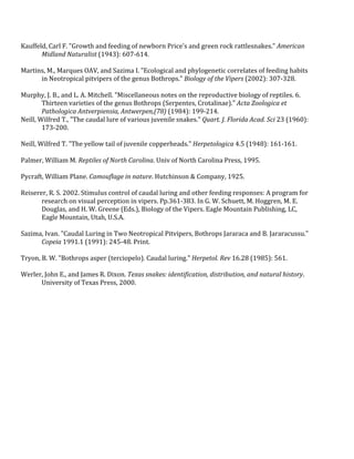 !
Kauffeld,!Carl!F.!"Growth!and!feeding!of!newborn!Price's!and!green!rock!rattlesnakes."!American,
Midland,Naturalist!(1943):!607Q614.!
!
Martins,!M.,!Marques!OAV,!and!Sazima!I.!"Ecological!and!phylogenetic!correlates!of!feeding!habits!
in!Neotropical!pitvipers!of!the!genus!Bothrops."!Biology,of,the,Vipers!(2002):!307Q328.!
!
Murphy,!J.!B.,!and!L.!A.!Mitchell.!"Miscellaneous!notes!on!the!reproductive!biology!of!reptiles.!6.!
Thirteen!varieties!of!the!genus!Bothrops!(Serpentes,!Crotalinae)."!Acta,Zoologica,et,
Pathologica,Antverpiensia,,Antwerpen,(78)!(1984):!199Q214.!
Neill,!Wilfred!T.,!"The!caudal!lure!of!various!juvenile!snakes."!Quart.,J.,Florida,Acad.,Sci!23!(1960):!
173Q200.!
!
Neill,!Wilfred!T.!"The!yellow!tail!of!juvenile!copperheads."!Herpetologica!4.5!(1948):!161Q161.!
!
Palmer,!William!M.!Reptiles,of,North,Carolina.!Univ!of!North!Carolina!Press,!1995.!
!
Pycraft,!William!Plane.!Camouflage,in,nature.!Hutchinson!&!Company,!1925.!
!
Reiserer,!R.!S.!2002.!Stimulus!control!of!caudal!luring!and!other!feeding!responses:!A!program!for!
research!on!visual!perception!in!vipers.!Pp.361Q383.!In!G.!W.!Schuett,!M.!Hoggren,!M.!E.!
Douglas,!and!H.!W.!Greene!(Eds.),!Biology!of!the!Vipers.!Eagle!Mountain!Publishing,!LC,!
Eagle!Mountain,!Utah,!U.S.A.!
!
Sazima,!Ivan.!"Caudal!Luring!in!Two!Neotropical!Pitvipers,!Bothrops!Jararaca!and!B.!Jararacussu."!
Copeia!1991.1!(1991):!245Q48.!Print.!!
!
Tryon,!B.!W.!"Bothrops!asper!(terciopelo).!Caudal!luring."!Herpetol.,Rev!16.28!(1985):!561.!
!
Werler,!John!E.,!and!James!R.!Dixon.!Texas,snakes:,identification,,distribution,,and,natural,history.!
University!of!Texas!Press,!2000.!
!
)
)
!
!
 
