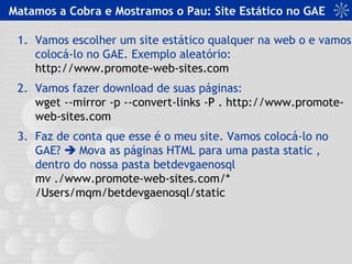 Matamos a Cobra e Mostramos o Pau: Site Estático no GAE
1. Vamos escolher um site estático qualquer na web o e vamos
colocá-lo no GAE. Exemplo aleatório:
http://www.promote-web-sites.com
2. Vamos fazer download de suas páginas:
wget --mirror -p --convert-links -P . http://www.promote-
web-sites.com
3. Faz de conta que esse é o meu site. Vamos colocá-lo no
GAE?  Mova as páginas HTML para uma pasta static ,
dentro do nossa pasta betdevgaenosql
mv ./www.promote-web-sites.com/*
/Users/mqm/betdevgaenosql/static
 