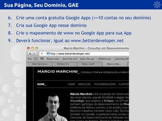 Sua Página, Seu Domínio, GAE
6. Crie uma conta gratuita Google Apps (<=10 contas no seu domínio)
7. Cria sua Google App nesse domínio
8. Crie o mapeamento de www no Google App para sua App
9. Deverá funcionar, igual ao www.betterdeveloper.net
 