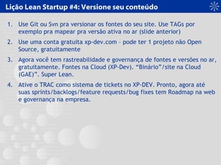 Lição Lean Startup #4: Versione seu conteúdo
1. Use Git ou Svn pra versionar os fontes do seu site. Use TAGs por
exemplo pra mapear pra versão ativa no ar (slide anterior)
2. Use uma conta gratuita xp-dev.com – pode ter 1 projeto não Open
Source, gratuitamente
3. Agora você tem rastreabilidade e governança de fontes e versões no ar,
gratuitamente. Fontes na Cloud (XP-Dev). “Binário”/site na Cloud
(GAE)”. Super Lean.
4. Ative o TRAC como sistema de tickets no XP-DEV. Pronto, agora até
suas sprints/backlogs/feature requests/bug fixes tem Roadmap na web
e governança na empresa.
 